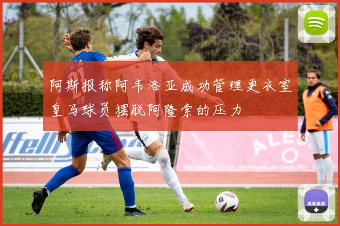 阿斯报称阿韦洛亚成功管理更衣室皇马球员摆脱阿隆索的压力