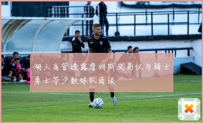 湖人高管透露詹姆斯交易仅与骑士勇士等少数球队商谈