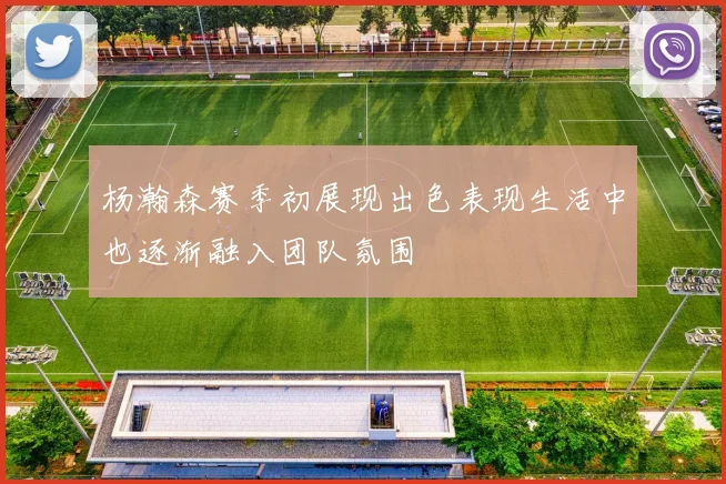 杨瀚森赛季初展现出色表现生活中也逐渐融入团队氛围
