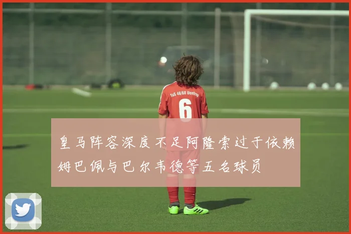 皇马阵容深度不足阿隆索过于依赖姆巴佩与巴尔韦德等五名球员
