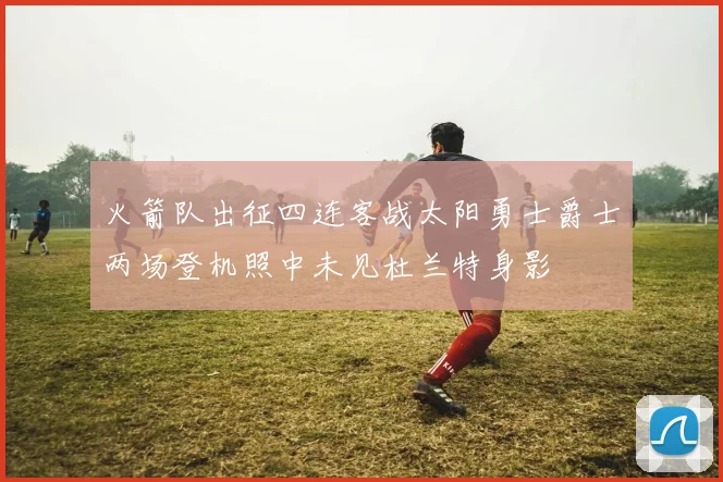 火箭队出征四连客战太阳勇士爵士两场登机照中未见杜兰特身影