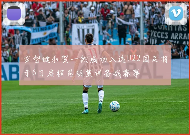 玄智健和贺一然成功入选U22国足将于6日启程昆明集训备战赛事