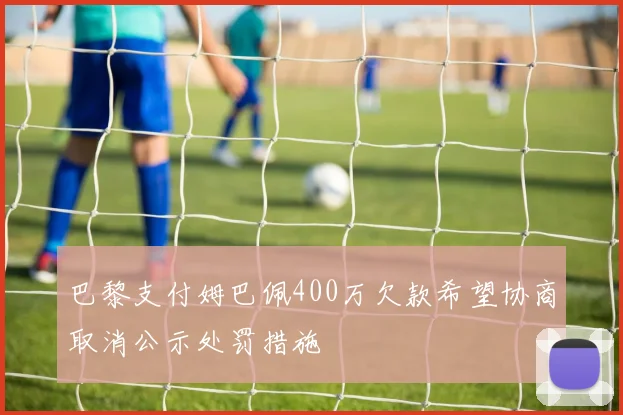 巴黎支付姆巴佩400万欠款希望协商取消公示处罚措施