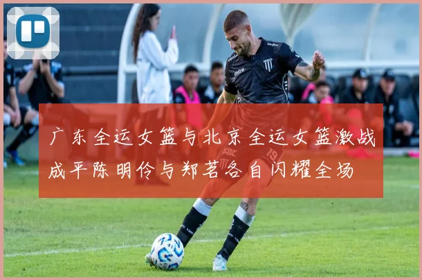 广东全运女篮与北京全运女篮激战成平陈明伶与郑茗各自闪耀全场