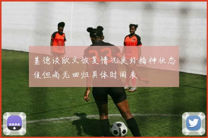 基德谈欧文恢复情况良好精神状态佳但尚无回归具体时间表