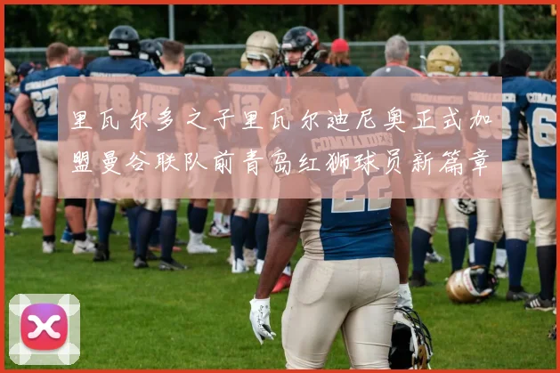 里瓦尔多之子里瓦尔迪尼奥正式加盟曼谷联队前青岛红狮球员新篇章开启