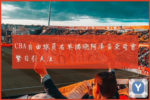 CBA自由球员名单揭晓阿泽黄荣奇曾繁日引关注