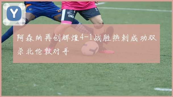 阿森纳再创辉煌4-1战胜热刺成功双杀北伦敦对手