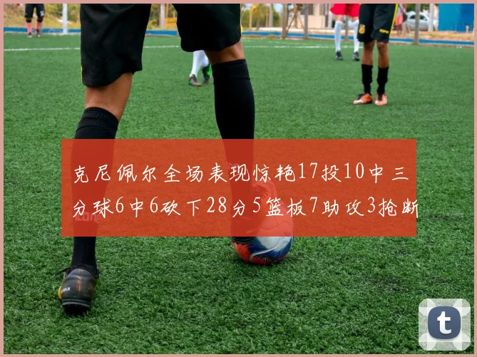 克尼佩尔全场表现惊艳17投10中三分球6中6砍下28分5篮板7助攻3抢断正负值高达18