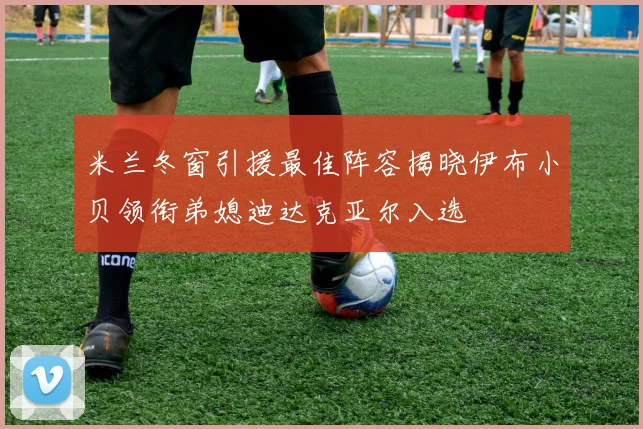 米兰冬窗引援最佳阵容揭晓伊布小贝领衔弟媳迪达克亚尔入选