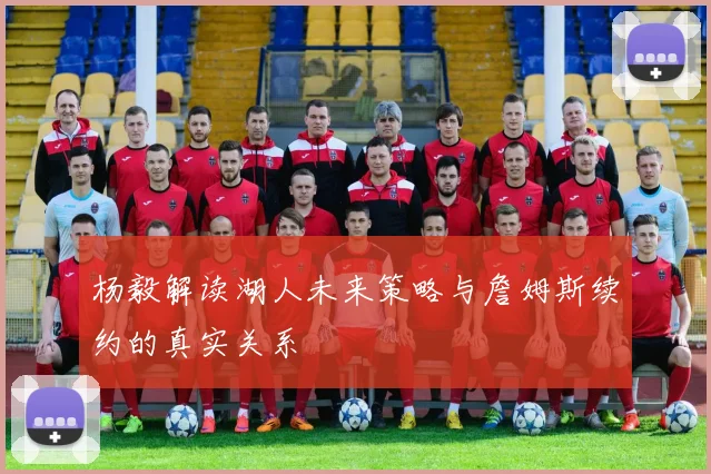 杨毅解读湖人未来策略与詹姆斯续约的真实关系