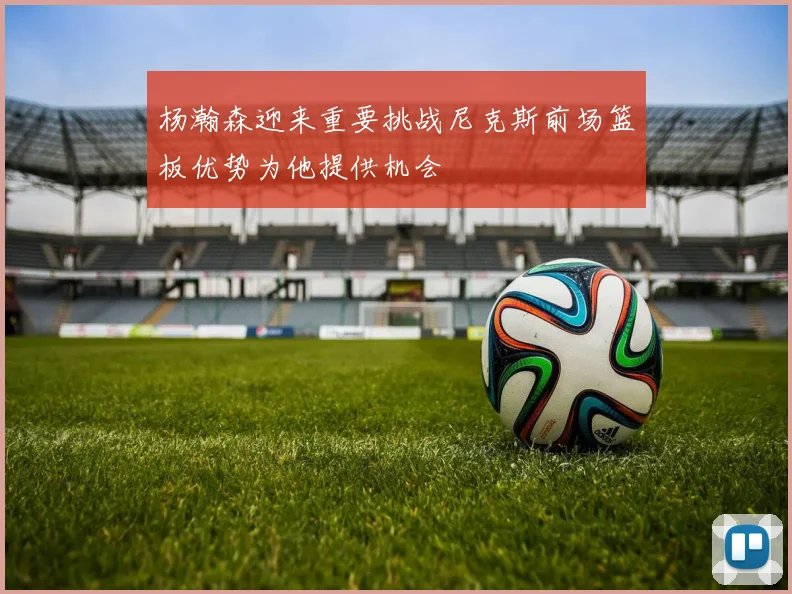 杨瀚森迎来重要挑战尼克斯前场篮板优势为他提供机会