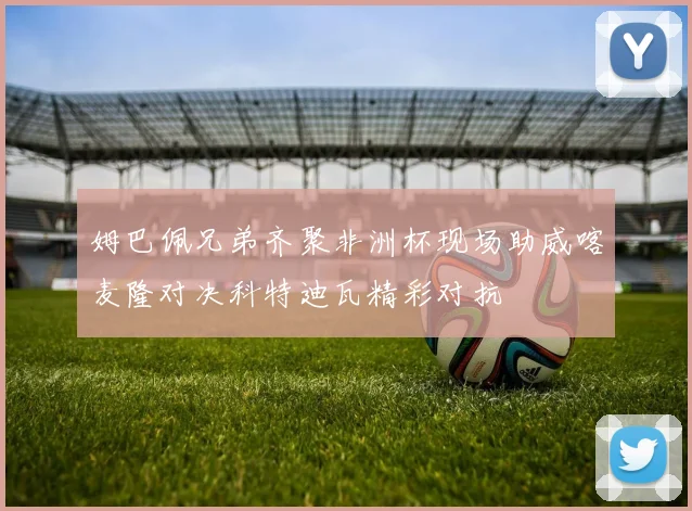 姆巴佩兄弟齐聚非洲杯现场助威喀麦隆对决科特迪瓦精彩对抗